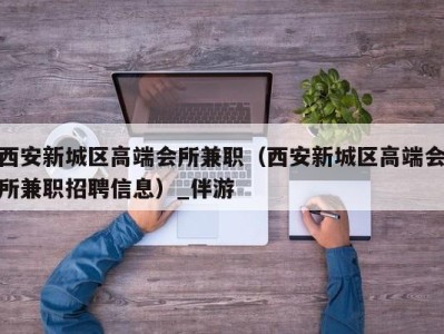 西安新城区高端会所兼职（西安新城区高端会所兼职招聘信息）_伴游