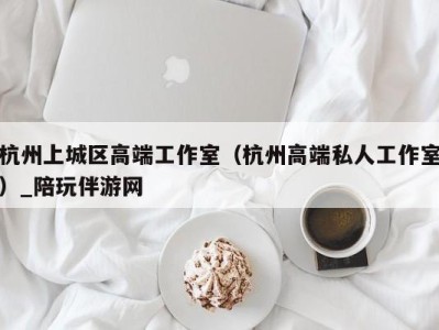 杭州上城区高端工作室（杭州高端私人工作室）_陪玩伴游网