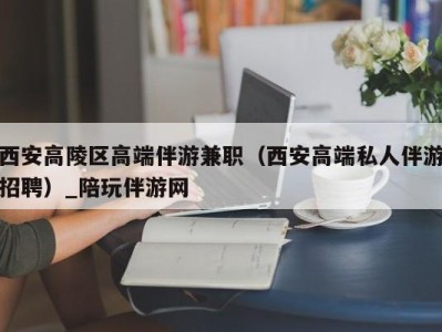 西安高陵区高端伴游兼职（西安高端私人伴游招聘）_陪玩伴游网