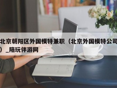 北京朝阳区外国模特兼职（北京外国模特公司）_陪玩伴游网