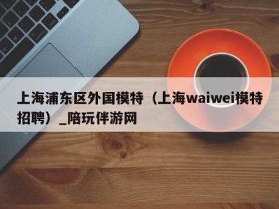 上海浦东区外国模特（上海waiwei模特招聘）_陪玩伴游网