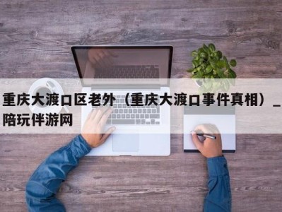 重庆大渡口区老外（重庆大渡口事件真相）_陪玩伴游网