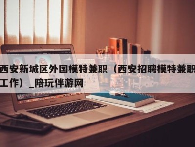 西安新城区外国模特兼职（西安招聘模特兼职工作）_陪玩伴游网