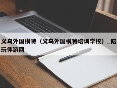 义乌外国模特（义乌外国模特培训学校）_陪玩伴游网