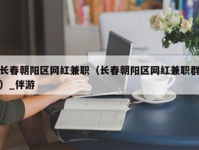 长春朝阳区网红兼职（长春朝阳区网红兼职群）_伴游