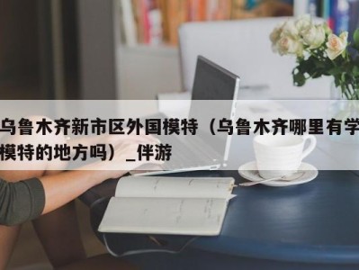 乌鲁木齐新市区外国模特（乌鲁木齐哪里有学模特的地方吗）_伴游