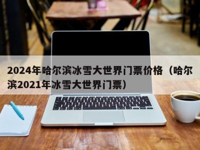 2024年哈尔滨冰雪大世界门票价格（哈尔滨2021年冰雪大世界门票）