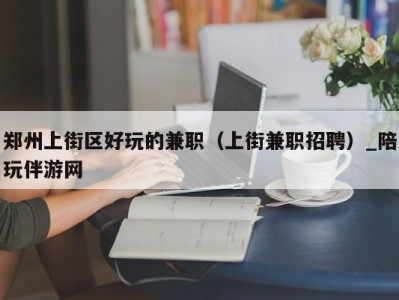 郑州上街区好玩的兼职（上街兼职招聘）_陪玩伴游网