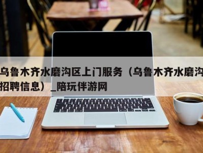 乌鲁木齐水磨沟区上门服务（乌鲁木齐水磨沟招聘信息）_陪玩伴游网