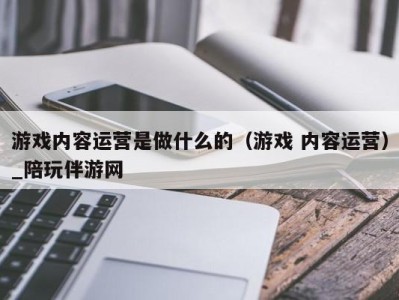 游戏内容运营是做什么的（游戏 内容运营）_陪玩伴游网