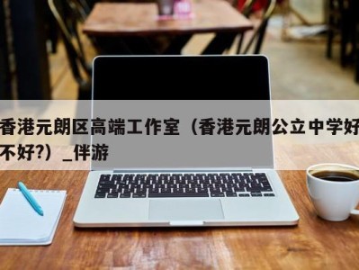 香港元朗区高端工作室（香港元朗公立中学好不好?）_伴游