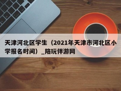 天津河北区学生（2021年天津市河北区小学报名时间）_陪玩伴游网