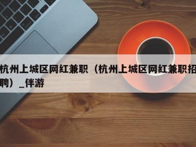 杭州上城区网红兼职（杭州上城区网红兼职招聘）_伴游